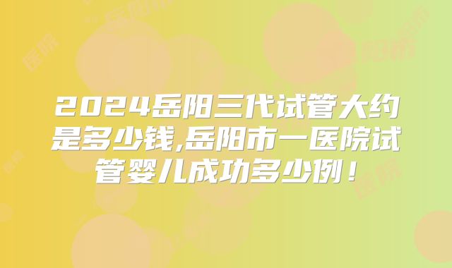 2024岳阳三代试管大约是多少钱,岳阳市一医院试管婴儿成功多少例！