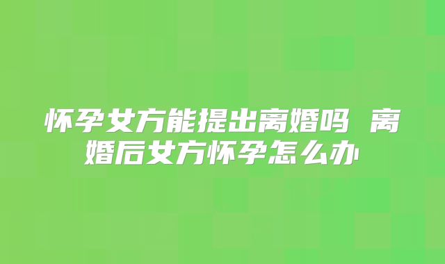 怀孕女方能提出离婚吗 离婚后女方怀孕怎么办