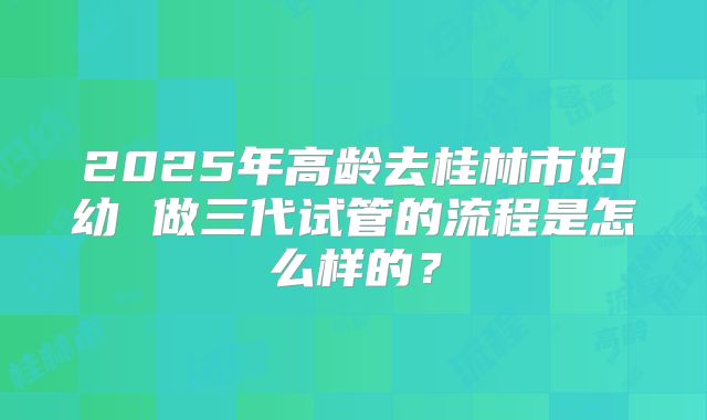 2025年高龄去桂林市妇幼 做三代试管的流程是怎么样的?