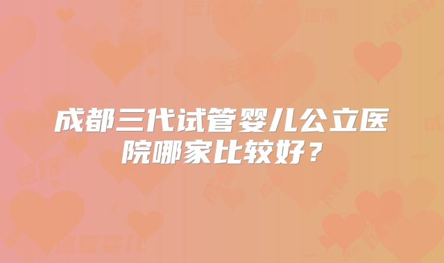 成都三代试管婴儿公立医院哪家比较好？