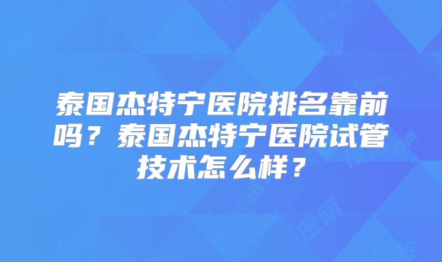 泰国杰特宁医院排名靠前吗？泰国杰特宁医院试管技术怎么样？