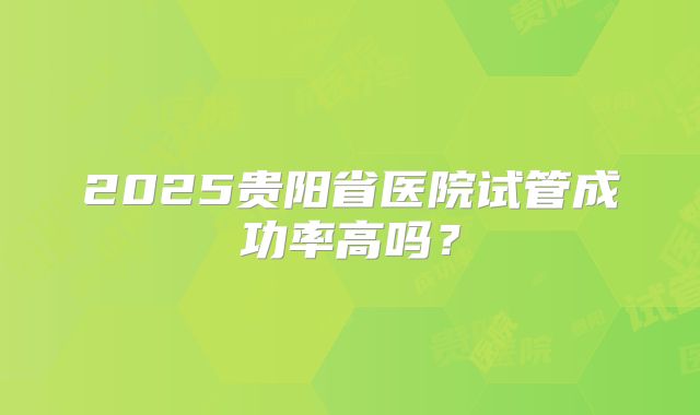 2025贵阳省医院试管成功率高吗？