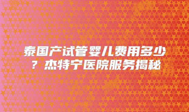 泰国产试管婴儿费用多少?杰特宁医院服务揭秘