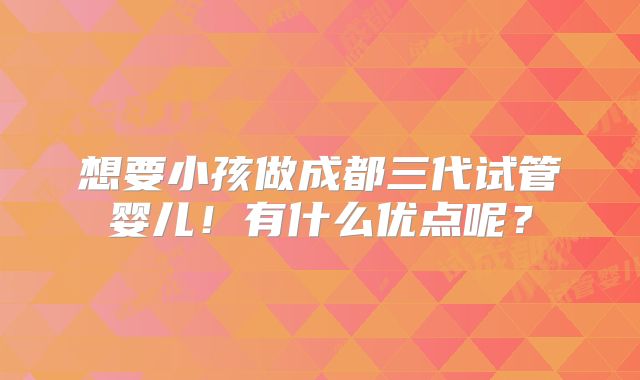 想要小孩做成都三代试管婴儿!有什么优点呢?