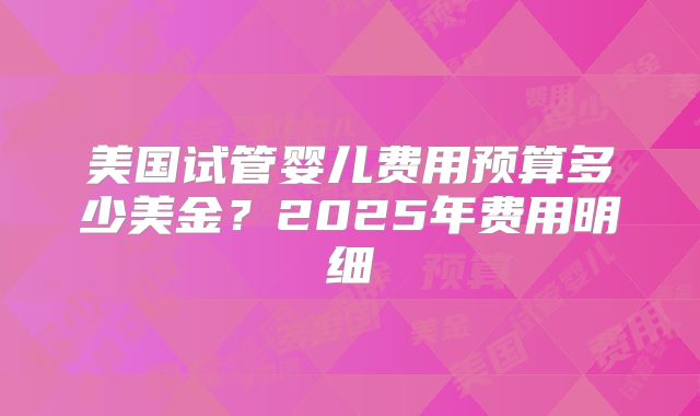 美国试管婴儿费用预算多少美金？2025年费用明细