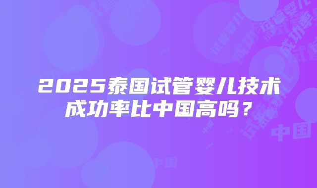 2025泰国试管婴儿技术成功率比中国高吗？