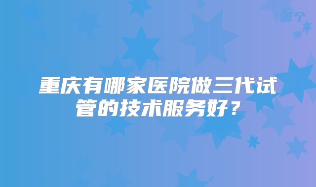 重庆有哪家医院做三代试管的技术服务好？