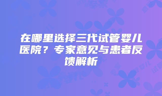 在哪里选择三代试管婴儿医院?专家意见与患者反馈解析