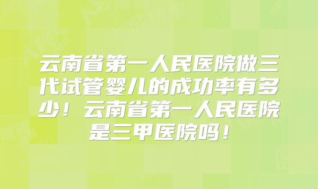 云南省第一人民医院做三代试管婴儿的成功率有多少！云南省第一人民医院是三甲医院吗！