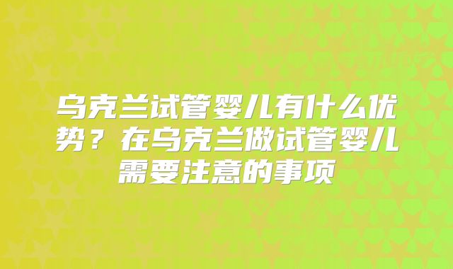 乌克兰试管婴儿有什么优势？在乌克兰做试管婴儿需要注意的事项