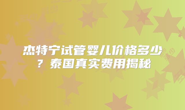 杰特宁试管婴儿价格多少？泰国真实费用揭秘