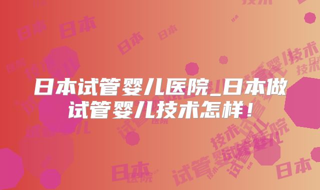 日本试管婴儿医院_日本做试管婴儿技术怎样！