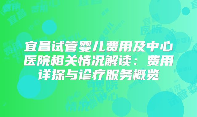 宜昌试管婴儿费用及中心医院相关情况解读:费用详探与诊疗服务概览