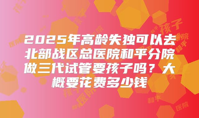2025年高龄失独可以去北部战区总医院和平分院做三代试管要孩子吗?大概要花费多少钱