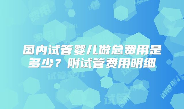 国内试管婴儿做总费用是多少？附试管费用明细