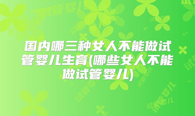 国内哪三种女人不能做试管婴儿生育(哪些女人不能做试管婴儿)