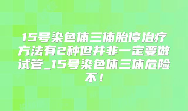 15号染色体三体胎停治疗方法有2种但并非一定要做试管_15号染色体三体危险不！