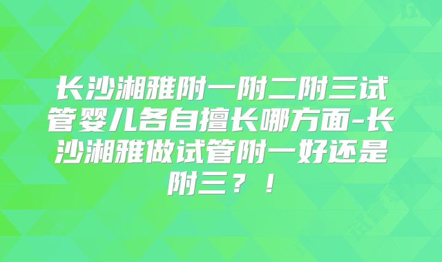 长沙湘雅附一附二附三试管婴儿各自擅长哪方面-长沙湘雅做试管附一好还是附三?!