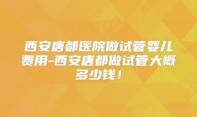 西安唐都医院做试管婴儿费用-西安唐都做试管大概多少钱！