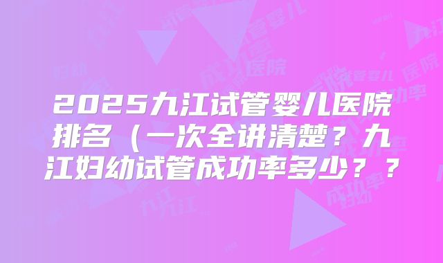 2025九江试管婴儿医院排名(一次全讲清楚?九江妇幼试管成功率多少??