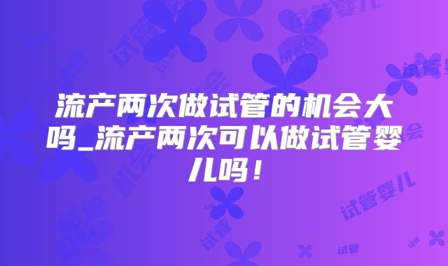 流产两次做试管的机会大吗_流产两次可以做试管婴儿吗!