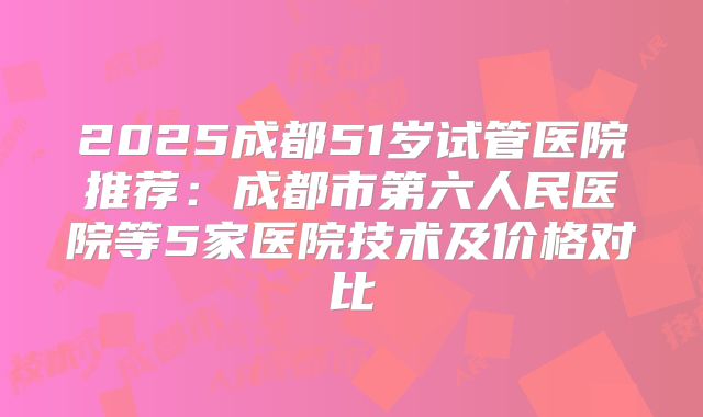 2025成都51岁试管医院推荐：成都市第六人民医院等5家医院技术及价格对比