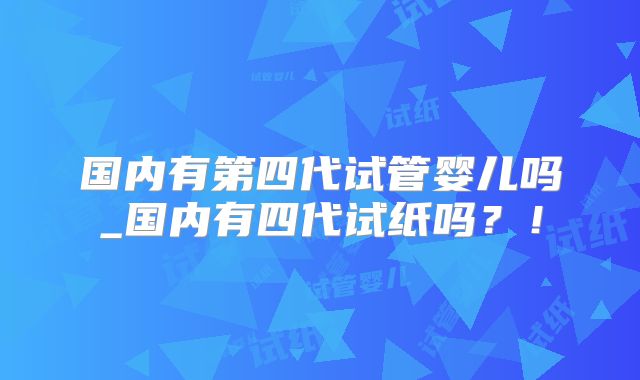 国内有第四代试管婴儿吗_国内有四代试纸吗?!