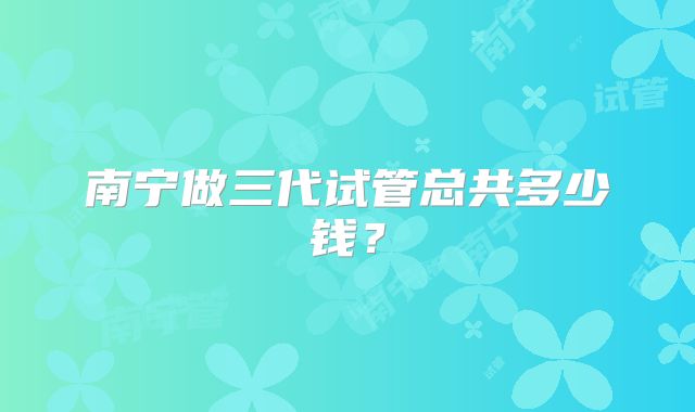 南宁做三代试管总共多少钱?