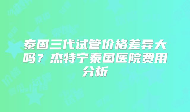 泰国三代试管价格差异大吗？杰特宁泰国医院费用分析