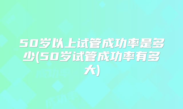 50岁以上试管成功率是多少(50岁试管成功率有多大)