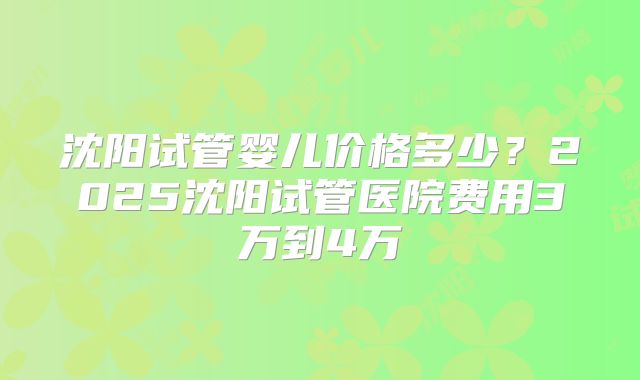 沈阳试管婴儿价格多少?2025沈阳试管医院费用3万到4万