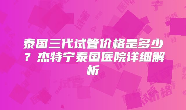 泰国三代试管价格是多少？杰特宁泰国医院详细解析