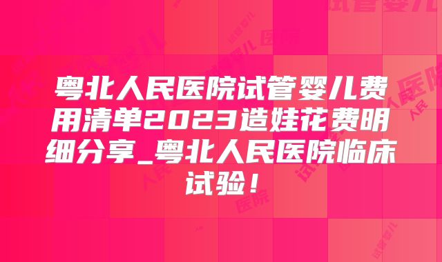 粤北人民医院试管婴儿费用清单2023造娃花费明细分享_粤北人民医院临床试验！