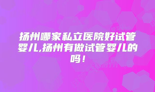 扬州哪家私立医院好试管婴儿,扬州有做试管婴儿的吗！
