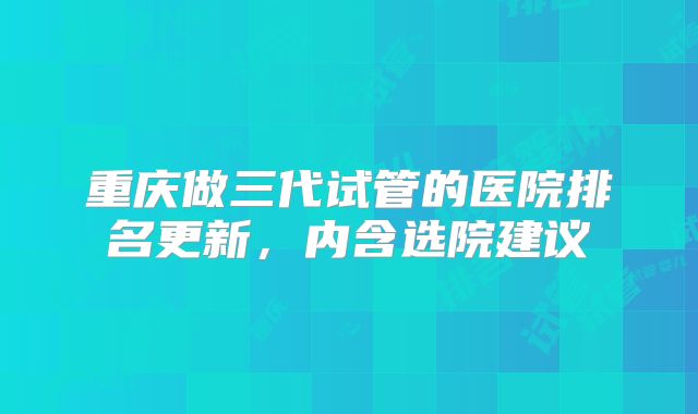 重庆做三代试管的医院排名更新，内含选院建议