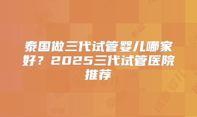 泰国做三代试管婴儿哪家好？2025三代试管医院推荐