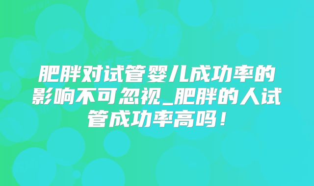 肥胖对试管婴儿成功率的影响不可忽视_肥胖的人试管成功率高吗!