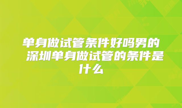 单身做试管条件好吗男的 深圳单身做试管的条件是什么
