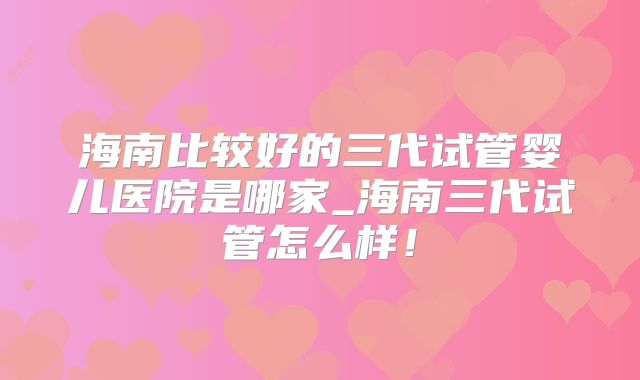 海南比较好的三代试管婴儿医院是哪家_海南三代试管怎么样!