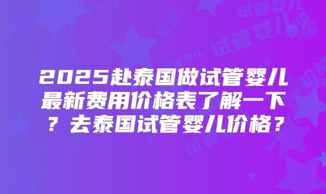 2025赴泰国做试管婴儿最新费用价格表了解一下?去泰国试管婴儿价格?