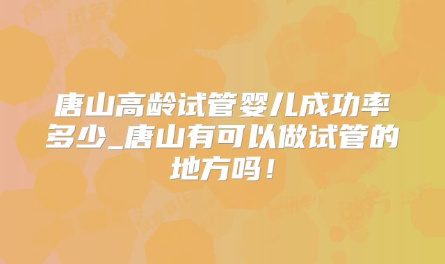 唐山高龄试管婴儿成功率多少_唐山有可以做试管的地方吗！