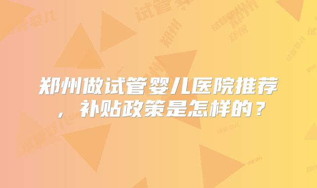 郑州做试管婴儿医院推荐，补贴政策是怎样的？