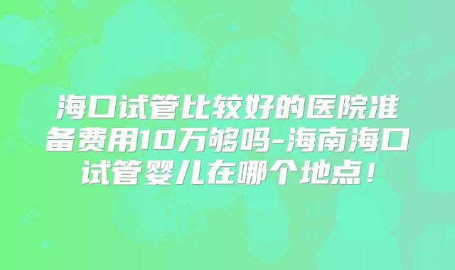 海口试管比较好的医院准备费用10万够吗-海南海口试管婴儿在哪个地点！
