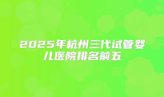 2025年杭州三代试管婴儿医院排名前五