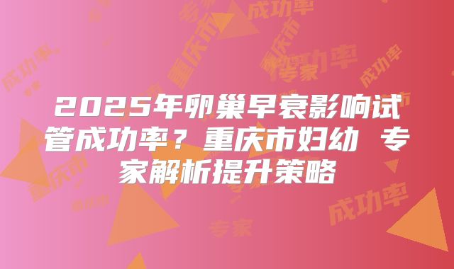 2025年卵巢早衰影响试管成功率?重庆市妇幼 专家解析提升策略