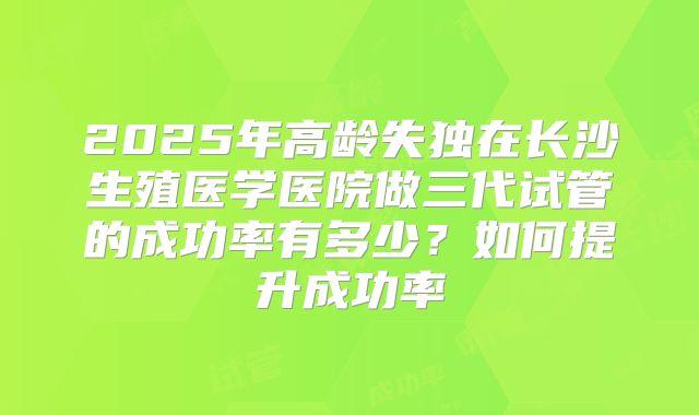 2025年高龄失独在长沙生殖医学医院做三代试管的成功率有多少?如何提升成功率