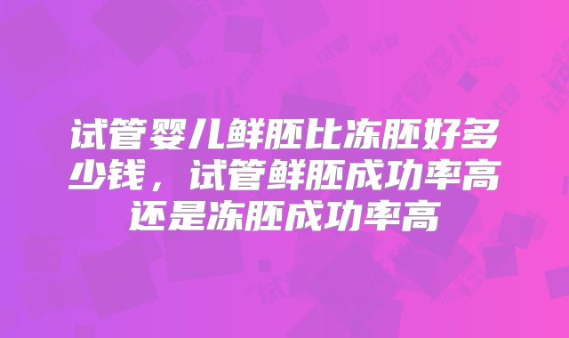 试管婴儿鲜胚比冻胚好多少钱，试管鲜胚成功率高还是冻胚成功率高