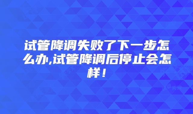 试管降调失败了下一步怎么办,试管降调后停止会怎样！