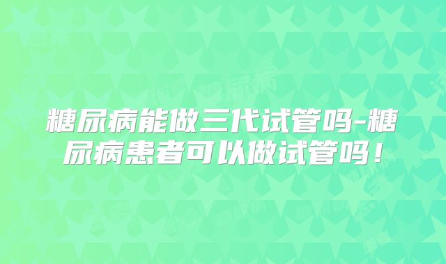 糖尿病能做三代试管吗-糖尿病患者可以做试管吗!
