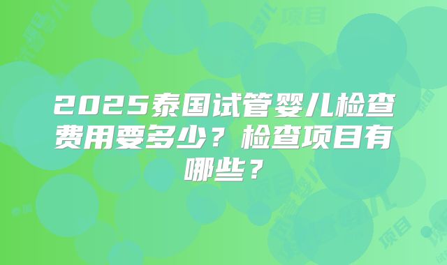 2025泰国试管婴儿检查费用要多少？检查项目有哪些？